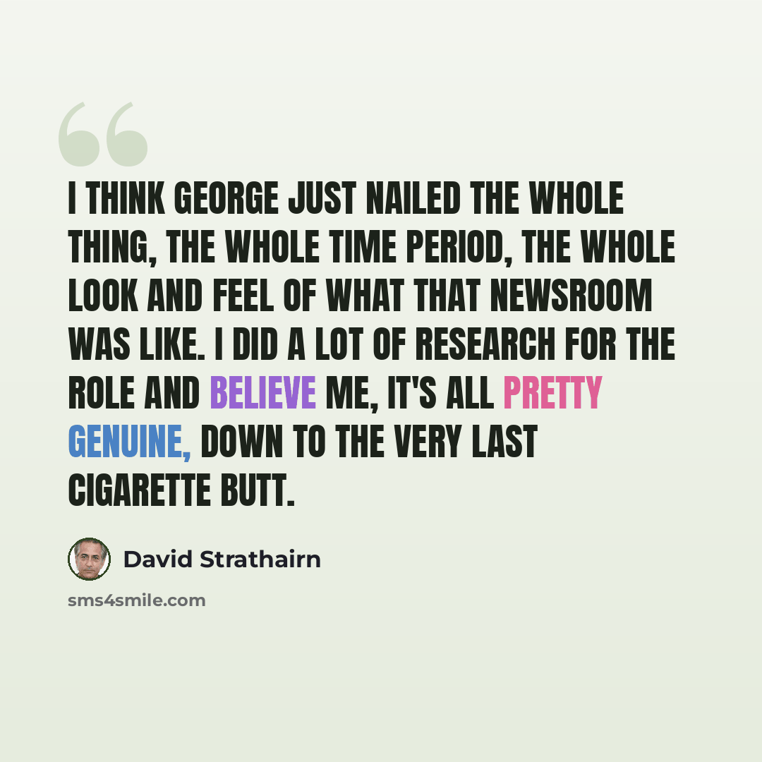 “I think George just nailed the whole thing, the whole time period, the whole look and feel of what that newsroom was like. I did a lot of research for the role and believe me, it's all pretty genuine, down to the very last cigarette butt.” quote by David Strathairn
