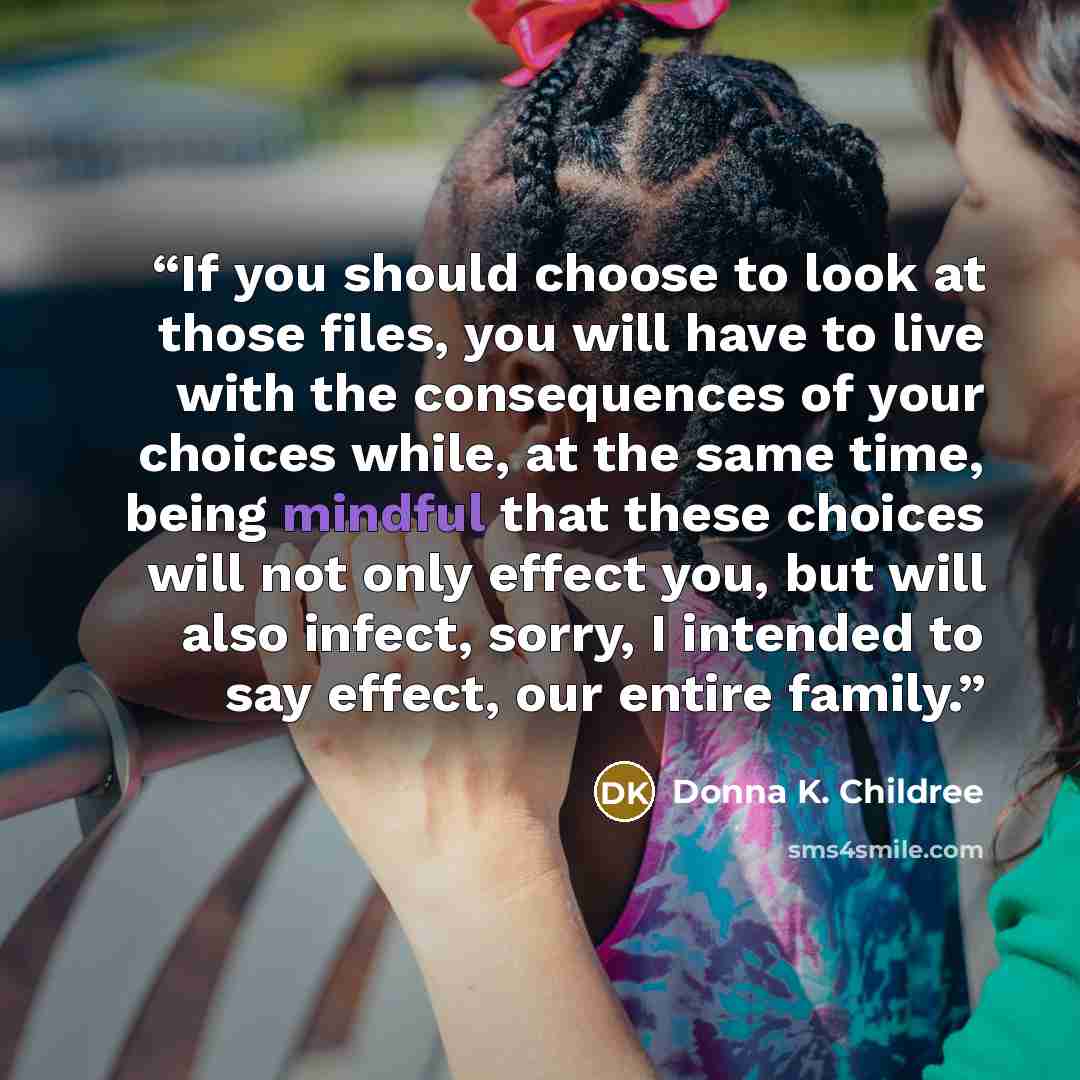 “If you should choose to look at those files, you will have to live with the consequences of your choices while, at the same time, being mindful that these choices will not only effect you, but will also infect, sorry, I intended to say effect, our entire family.” quote by Donna K. Childree