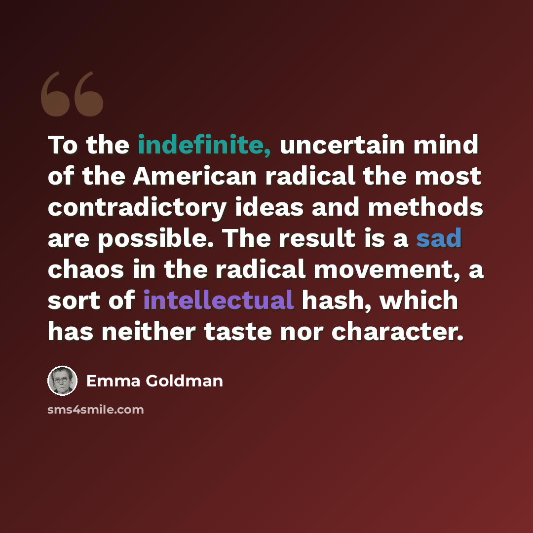 “To the indefinite, uncertain mind of the American radical the most contradictory ideas and methods are possible. The result is a sad chaos in the radical movement, a sort of intellectual hash, which has neither taste nor character.” quote by Emma Goldman