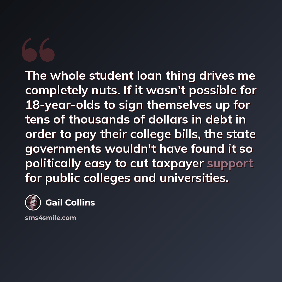 “The whole student loan thing drives me completely nuts. If it wasn't possible for 18-year-olds to sign themselves up for tens of thousands of dollars in debt in order to pay their college bills, the state governments wouldn't have found it so politically easy to cut taxpayer support for public…” quote by Gail Collins