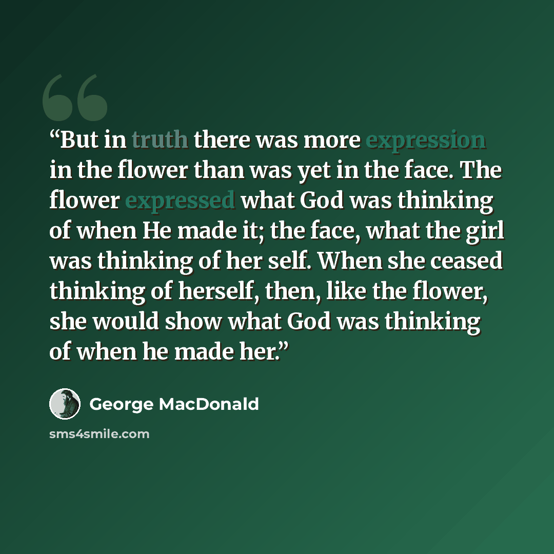 “But in truth there was more expression in the flower than was yet in the face. The flower expressed what God was thinking of when He made it; the face, what the girl was thinking of her self. When she ceased thinking of herself, then, like the flower, she would show what God was thinking of when…” quote by George MacDonald
