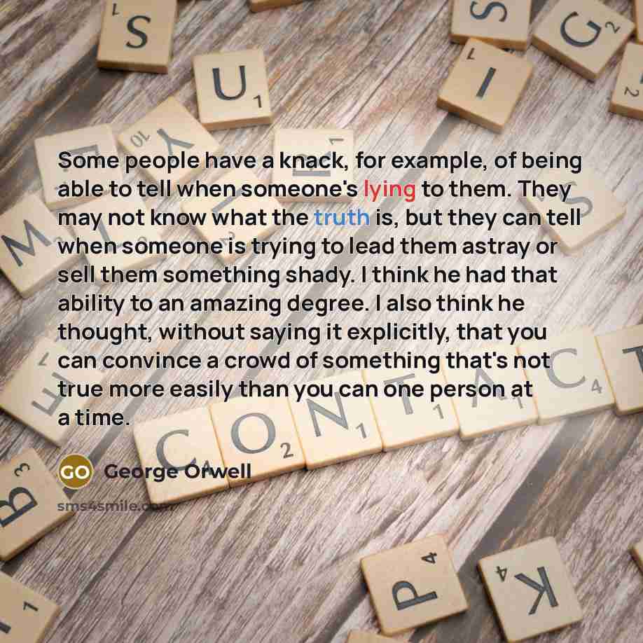 “Some people have a knack, for example, of being able to tell when someone's lying to them. They may not know what the truth is, but they can tell when someone is trying to lead them astray or sell them something shady. I think he had that ability to an amazing degree. I also think he thought…” quote by George Orwell