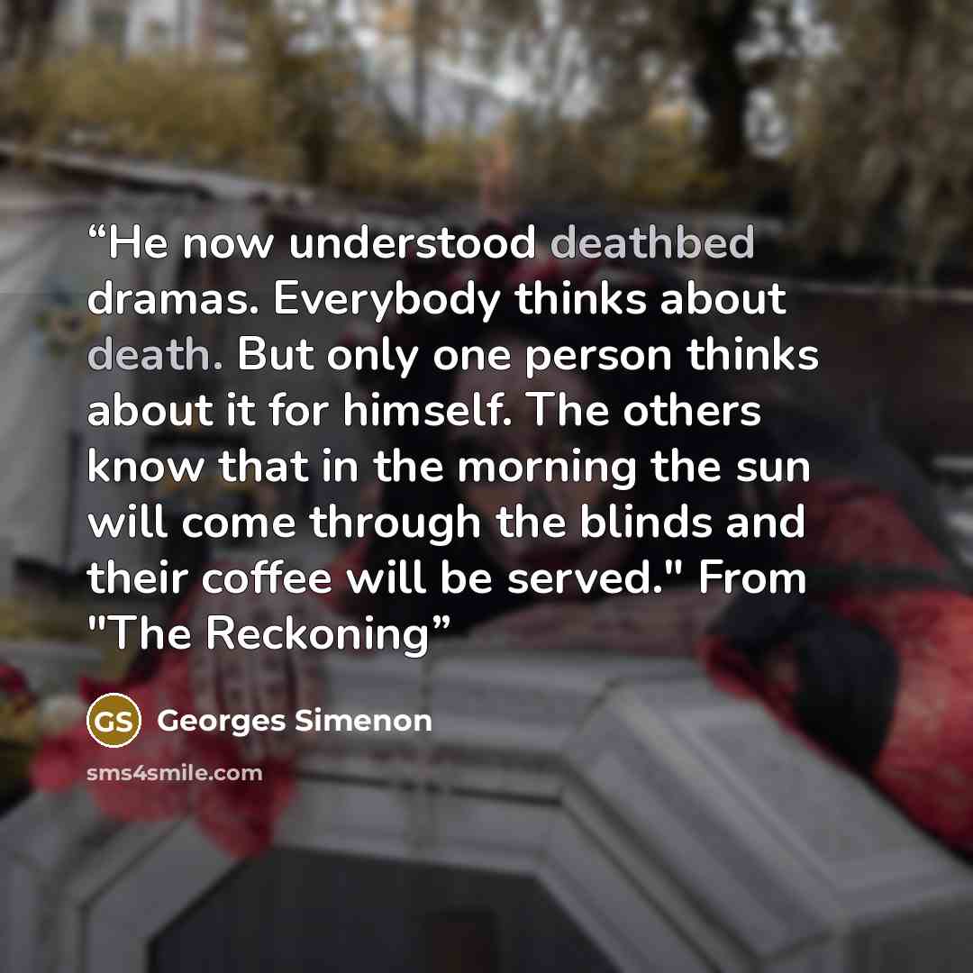 “He now understood deathbed dramas. Everybody thinks about death. But only one person thinks about it for himself. The others know that in the morning the sun will come through the blinds and their coffee will be served." From "The Reckoning” quote by Georges Simenon