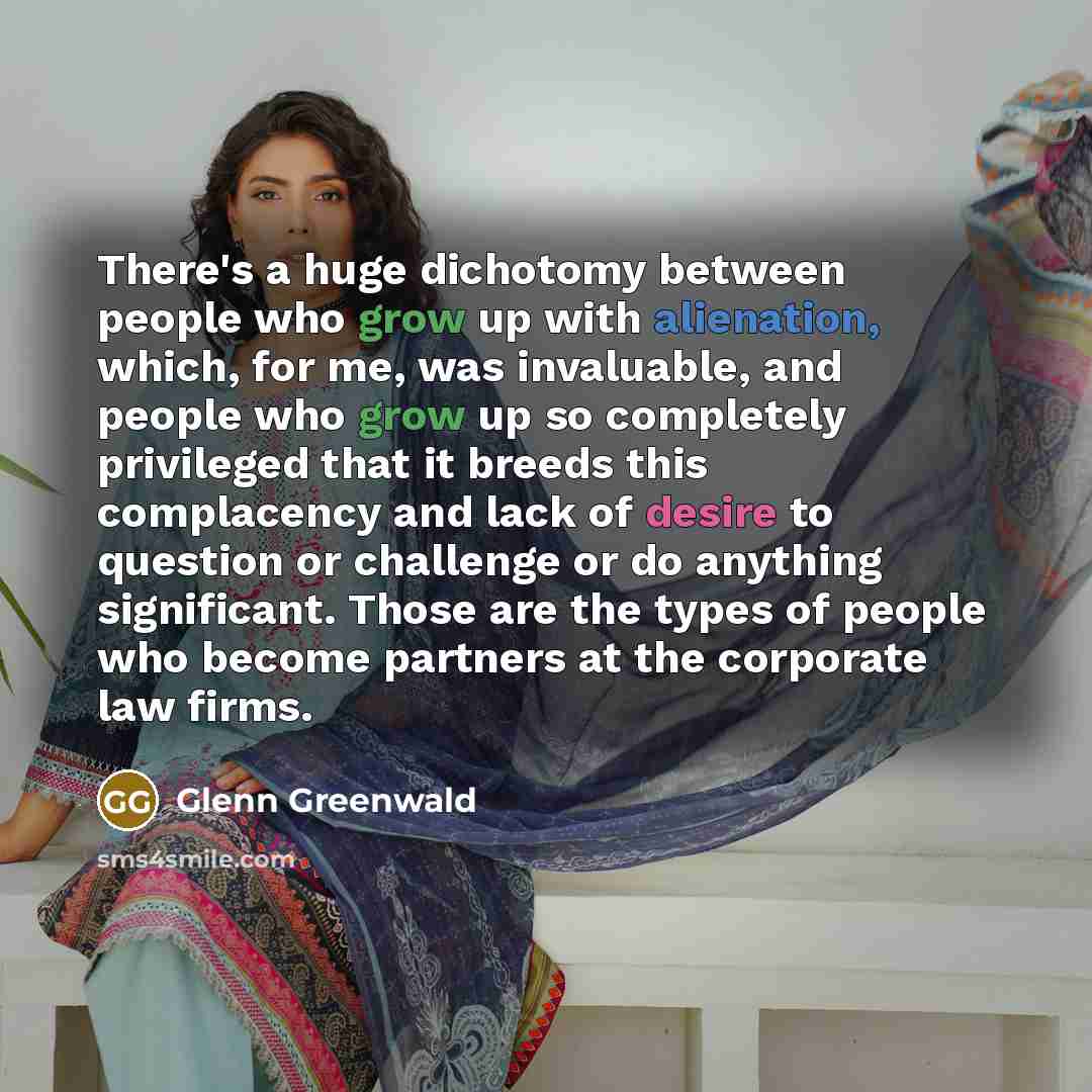 “There's a huge dichotomy between people who grow up with alienation, which, for me, was invaluable, and people who grow up so completely privileged that it breeds this complacency and lack of desire to question or challenge or do anything significant. Those are the types of people who become…” quote by Glenn Greenwald