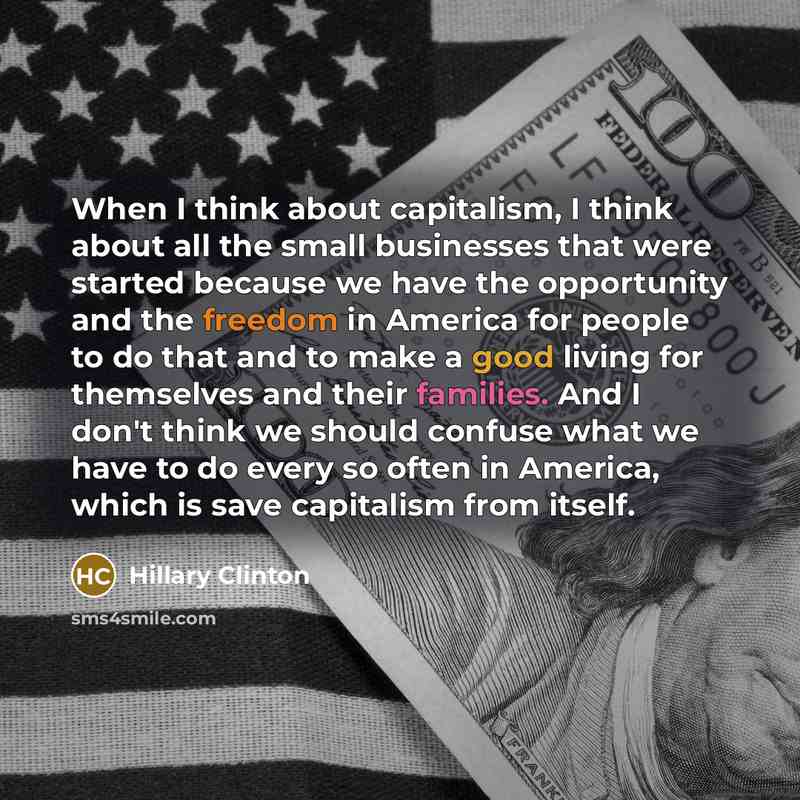 “When I think about capitalism, I think about all the small businesses that were started because we have the opportunity and the freedom in America for people to do that and to make a good living for themselves and their families. And I don't think we should confuse what we have to do every so…” quote by Hillary Clinton