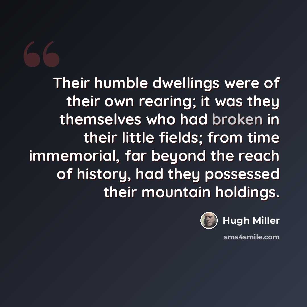 “Their humble dwellings were of their own rearing; it was they themselves who had broken in their little fields; from time immemorial, far beyond the reach of history, had they possessed their mountain holdings.” quote by Hugh Miller
