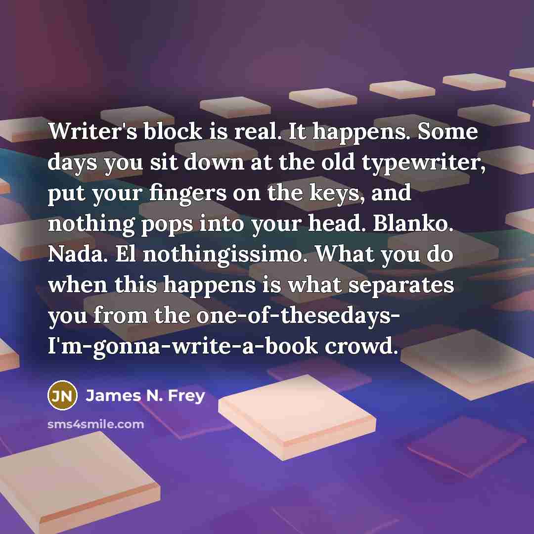 “Writer's block is real. It happens. Some days you sit down at the old typewriter, put your fingers on the keys, and nothing pops into your head. Blanko. Nada. El nothingissimo. What you do when this happens is what separates you from the one-of-thesedays- I'm-gonna-write-a-book crowd.” quote by James N. Frey
