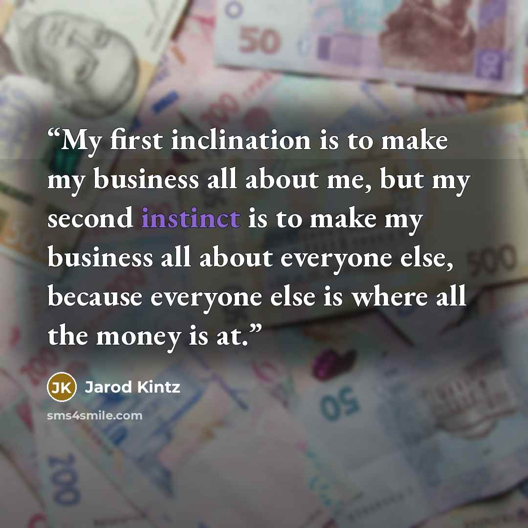 “My first inclination is to make my business all about me, but my second instinct is to make my business all about everyone else, because everyone else is where all the money is at.” quote by Jarod Kintz