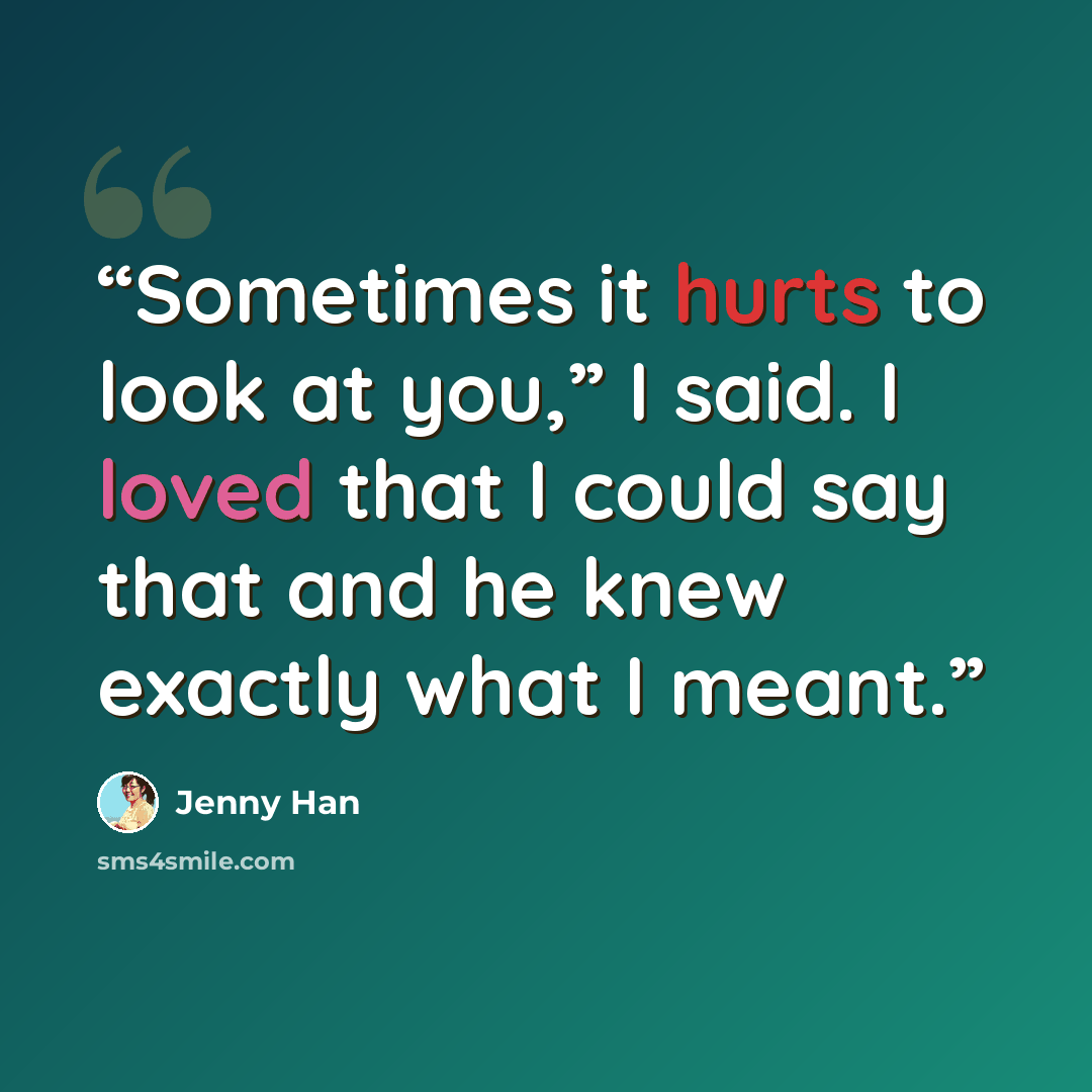 “Sometimes it hurts to look at you,” I said. I loved that I could say that and he knew exactly what I meant.” quote by Jenny Han