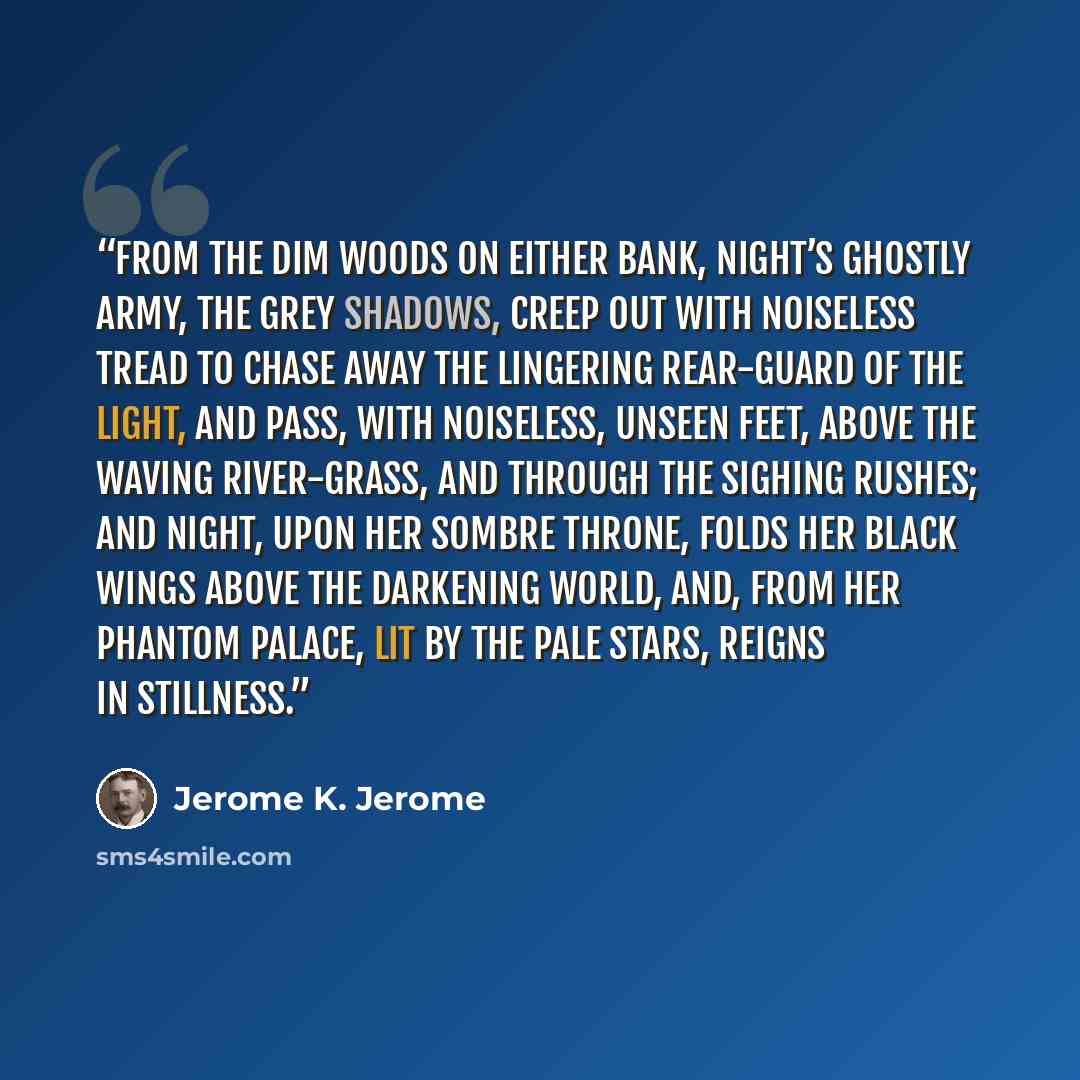 “From the dim woods on either bank, Night’s ghostly army, the grey shadows, creep out with noiseless tread to chase away the lingering rear-guard of the light, and pass, with noiseless, unseen feet, above the waving river-grass, and through the sighing rushes; and Night, upon her sombre throne…” quote by Jerome K. Jerome