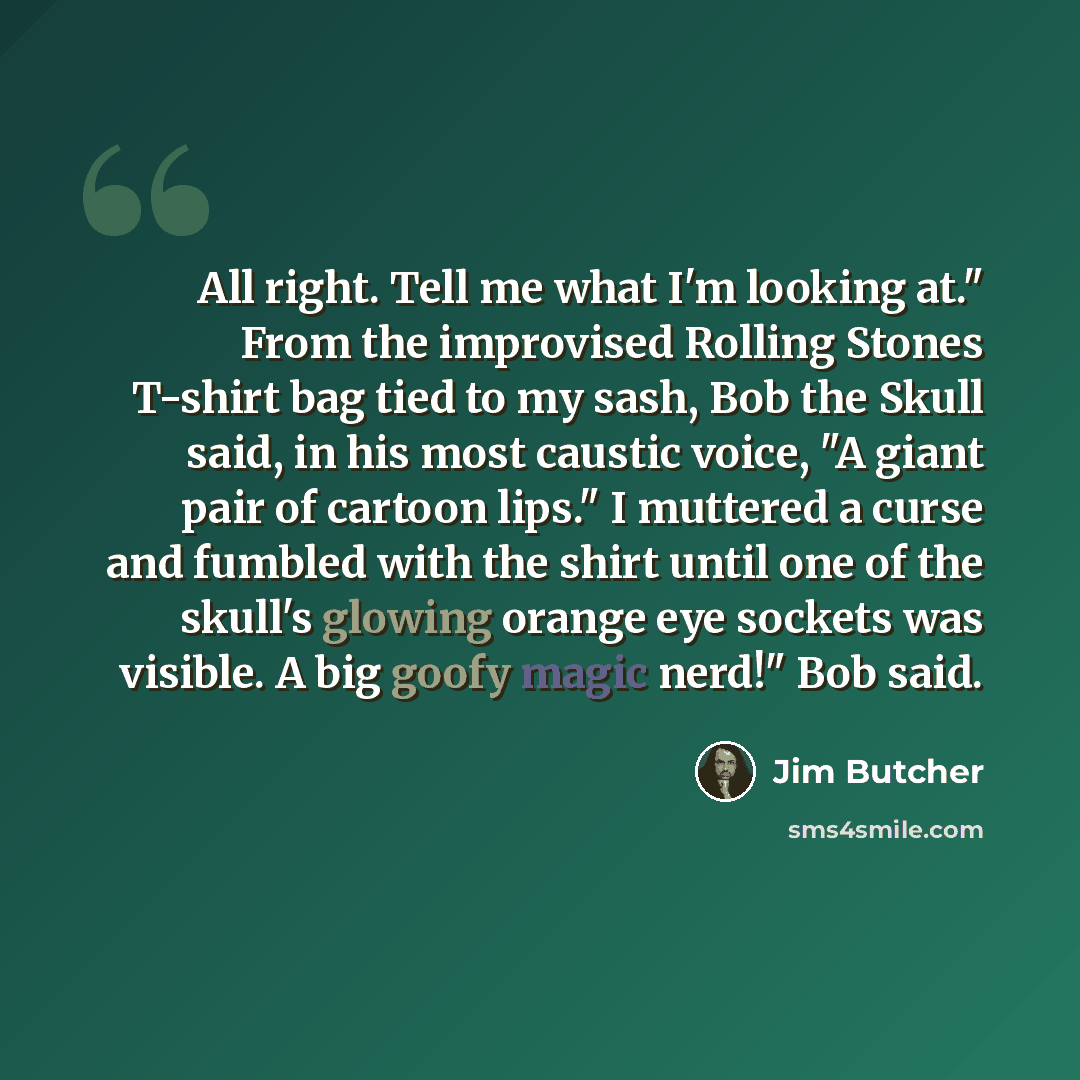 “All right. Tell me what I'm looking at." From the improvised Rolling Stones T-shirt bag tied to my sash, Bob the Skull said, in his most caustic voice, "A giant pair of cartoon lips." I muttered a curse and fumbled with the shirt until one of the skull's glowing orange eye sockets was visible. A…” quote by Jim Butcher