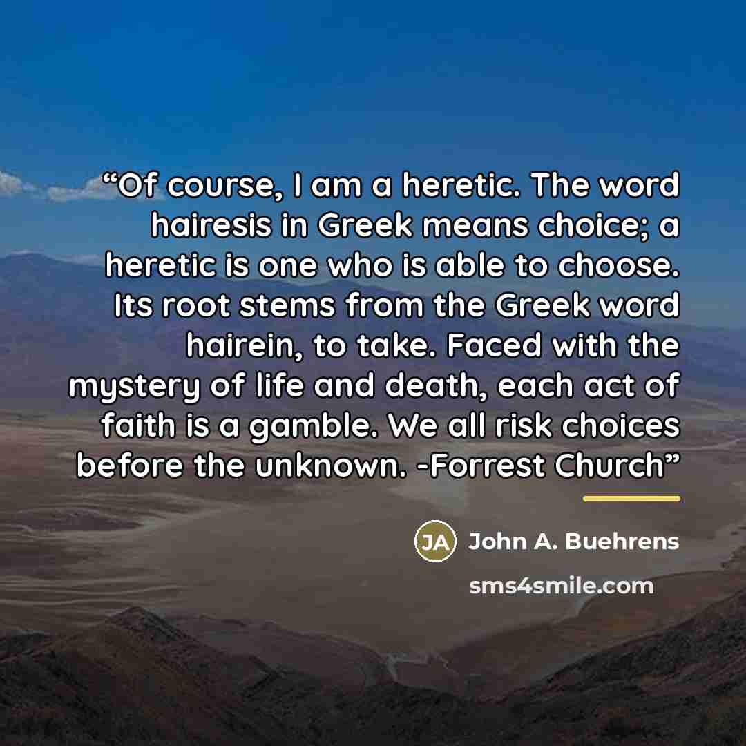 “Of course, I am a heretic. The word hairesis in Greek means choice; a heretic is one who is able to choose. Its root stems from the Greek word hairein, to take. Faced with the mystery of life and death, each act of faith is a gamble. We all risk choices before the unknown. -Forrest Church” quote by John A. Buehrens