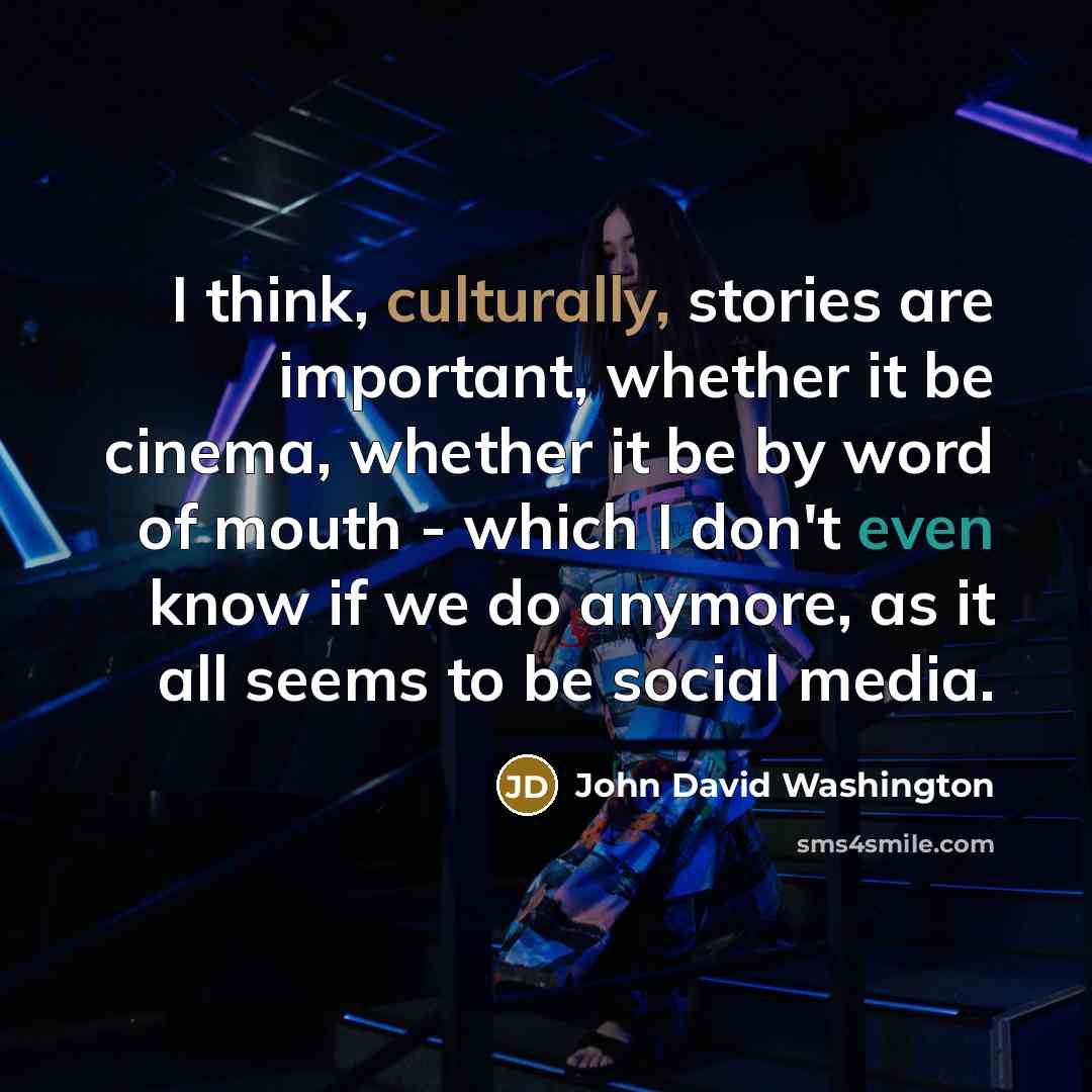 “I think, culturally, stories are important, whether it be cinema, whether it be by word of mouth - which I don't even know if we do anymore, as it all seems to be social media.” quote by John David Washington