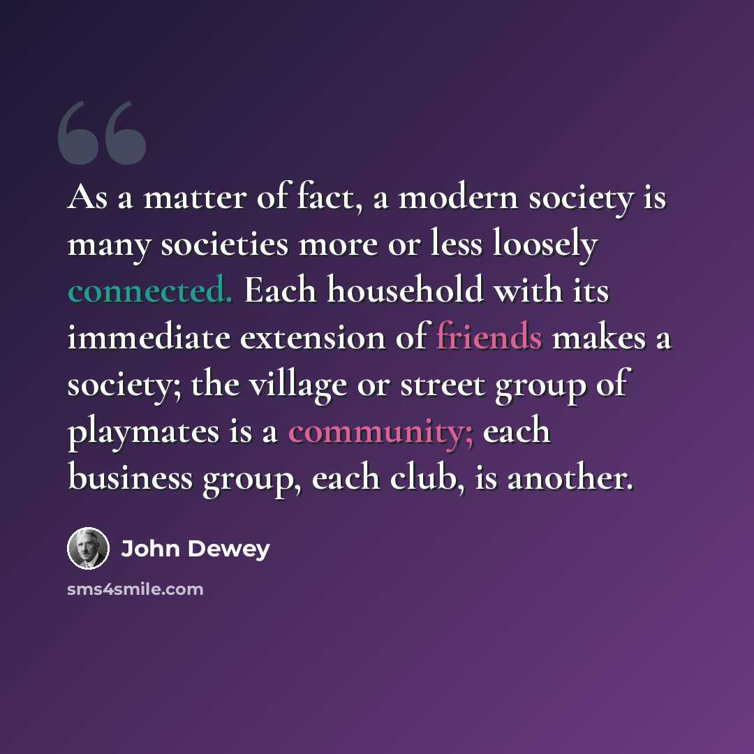 “As a matter of fact, a modern society is many societies more or less loosely connected. Each household with its immediate extension of friends makes a society; the village or street group of playmates is a community; each business group, each club, is another.” quote by John Dewey