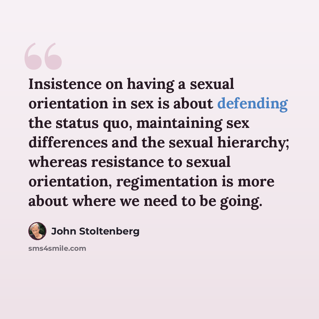“Insistence on having a sexual orientation in sex is about defending the status quo, maintaining sex differences and the sexual hierarchy; whereas resistance to sexual orientation, regimentation is more about where we need to be going.” quote by John Stoltenberg