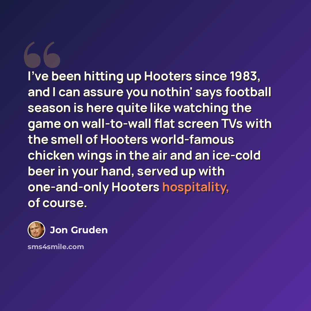 “I've been hitting up Hooters since 1983, and I can assure you nothin' says football season is here quite like watching the game on wall-to-wall flat screen TVs with the smell of Hooters world-famous chicken wings in the air and an ice-cold beer in your hand, served up with one-and-only Hooters…” quote by Jon Gruden