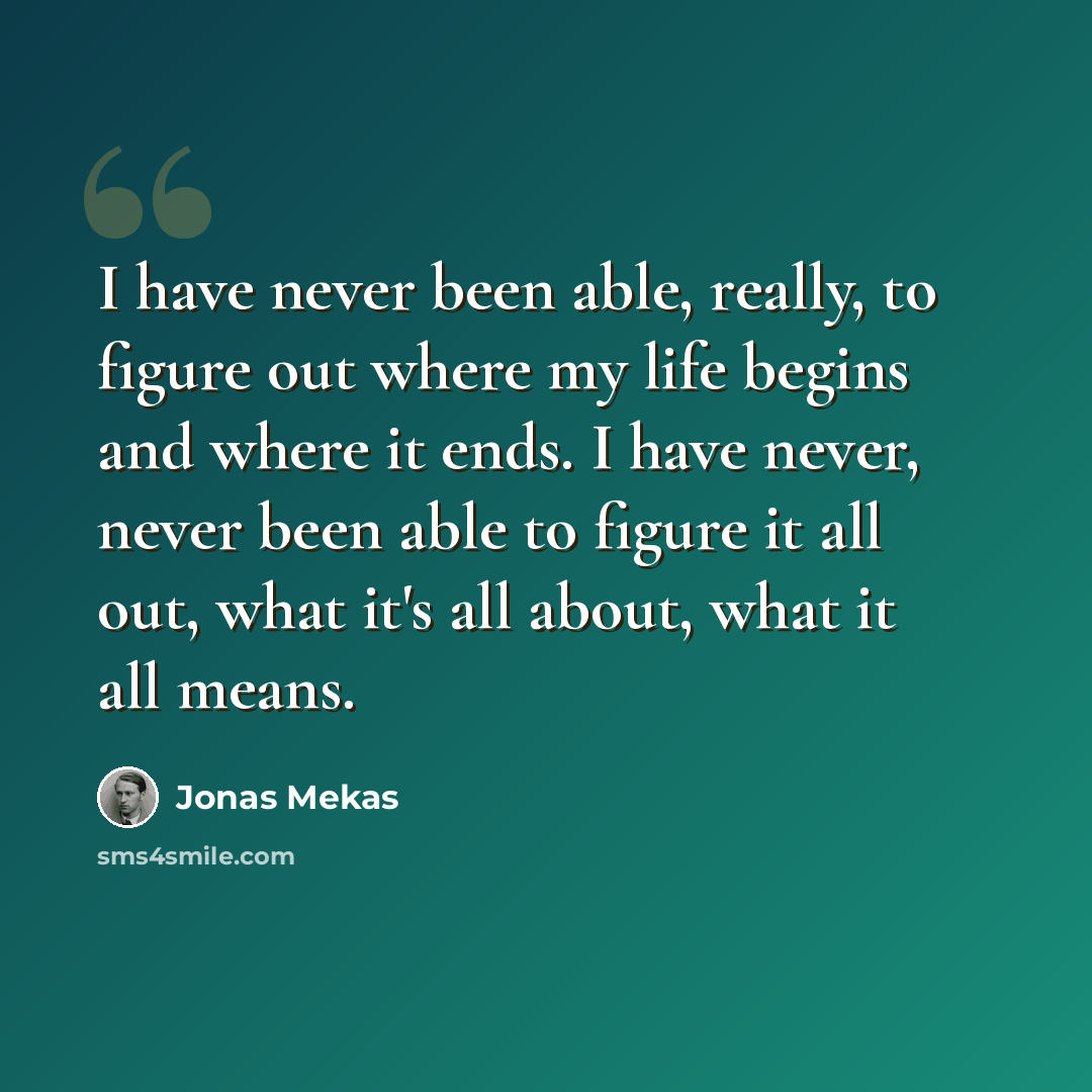 “I have never been able, really, to figure out where my life begins and where it ends. I have never, never been able to figure it all out, what it's all about, what it all means.” quote by Jonas Mekas