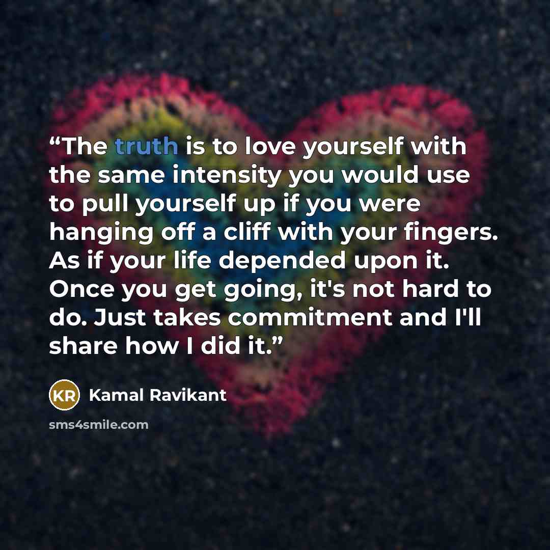 “The truth is to love yourself with the same intensity you would use to pull yourself up if you were hanging off a cliff with your fingers. As if your life depended upon it. Once you get going, it's not hard to do. Just takes commitment and I'll share how I did it.” quote by Kamal Ravikant