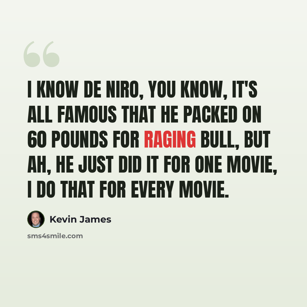 “I know De Niro, you know, it's all famous that he packed on 60 pounds for Raging Bull, but ah, he just did it for one movie, I do that for every movie.” quote by Kevin James