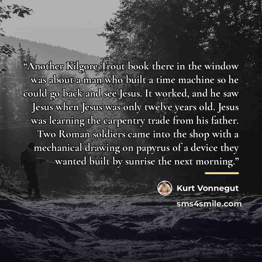 “Another Kilgore Trout book there in the window was about a man who built a time machine so he could go back and see Jesus. It worked, and he saw Jesus when Jesus was only twelve years old. Jesus was learning the carpentry trade from his father. Two Roman soldiers came into the shop with a…” quote by Kurt Vonnegut