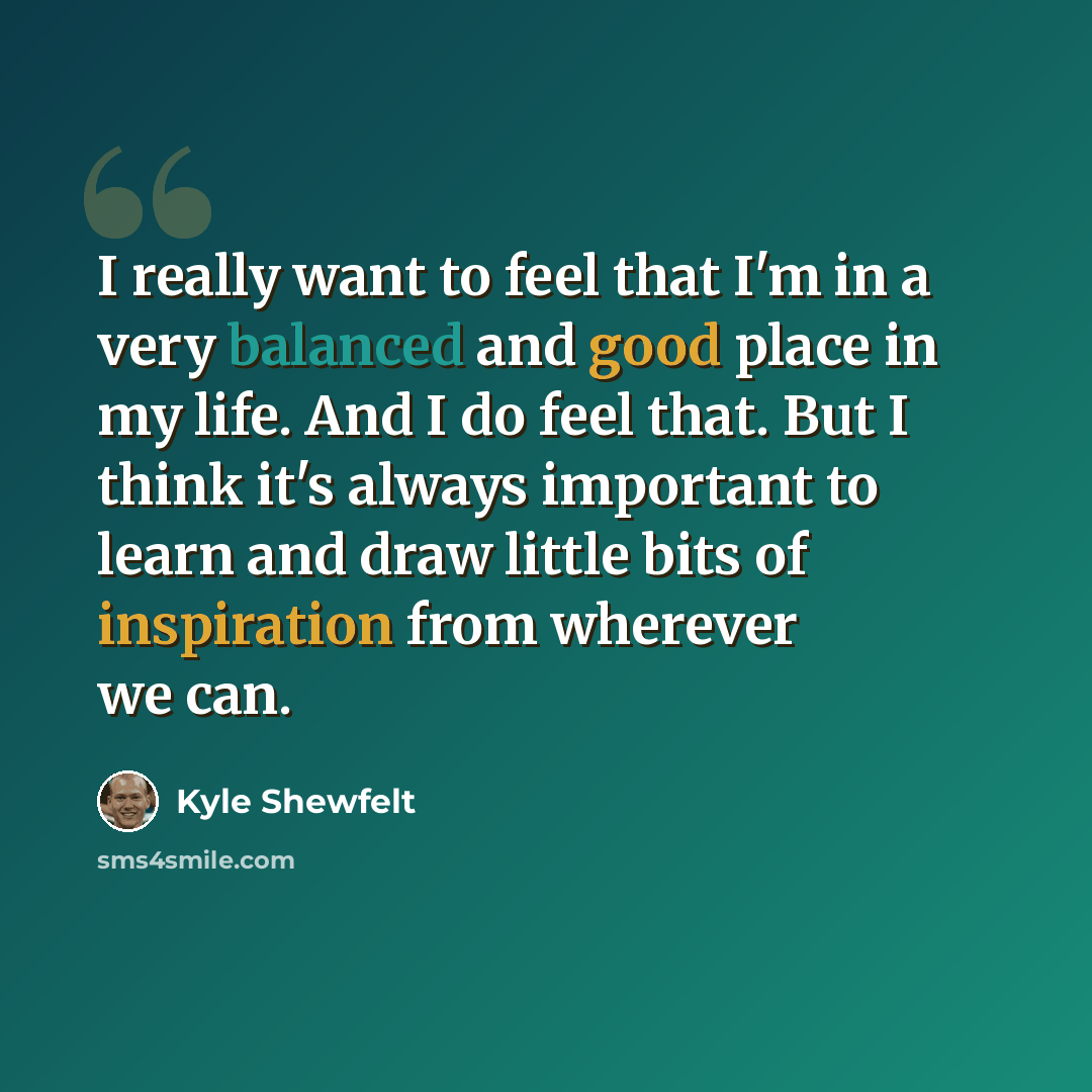 “I really want to feel that I'm in a very balanced and good place in my life. And I do feel that. But I think it's always important to learn and draw little bits of inspiration from wherever we can.” quote by Kyle Shewfelt