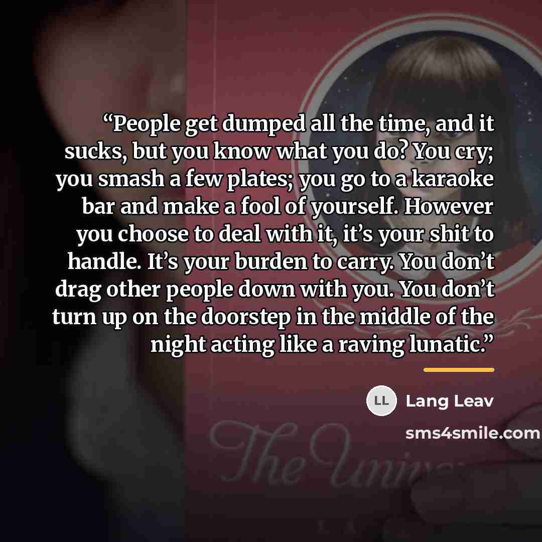 “People get dumped all the time, and it sucks, but you know what you do? You cry; you smash a few plates; you go to a karaoke bar and make a fool of yourself. However you choose to deal with it, it’s your shit to handle. It’s your burden to carry. You don’t drag other people down with you. You…” quote by Lang Leav