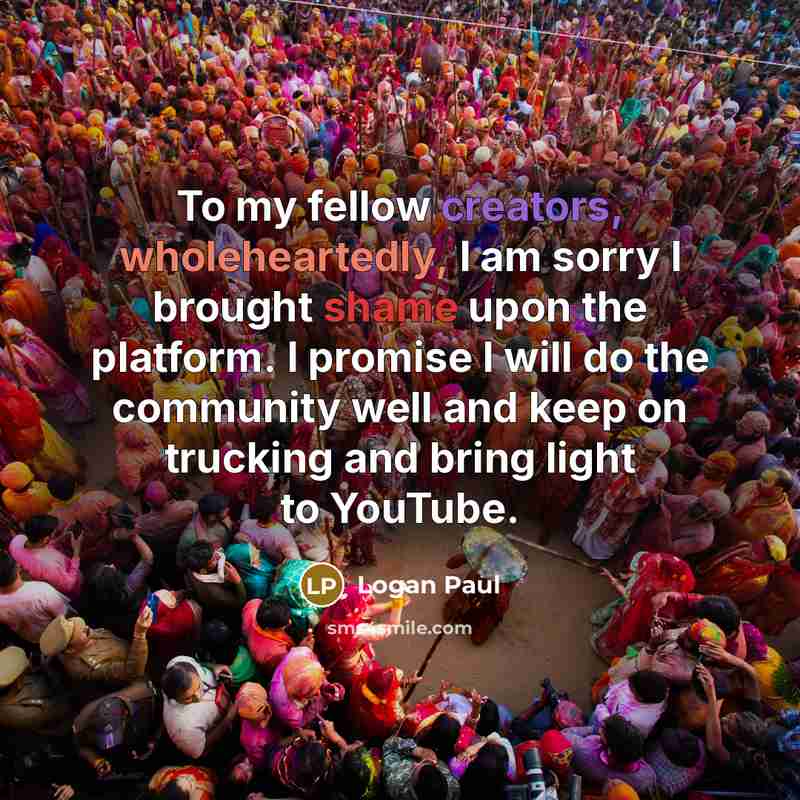 “To my fellow creators, wholeheartedly, I am sorry I brought shame upon the platform. I promise I will do the community well and keep on trucking and bring light to YouTube.” quote by Logan Paul