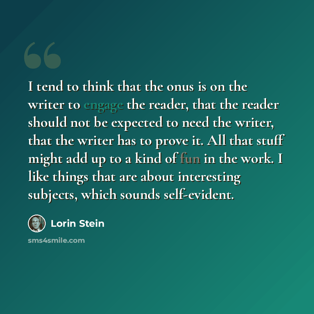 “I tend to think that the onus is on the writer to engage the reader, that the reader should not be expected to need the writer, that the writer has to prove it. All that stuff might add up to a kind of fun in the work. I like things that are about interesting subjects, which sounds self-evident.” quote by Lorin Stein