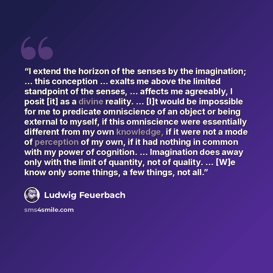 “I extend the horizon of the senses by the imagination; … this conception … exalts me above the limited standpoint of the senses, … affects me agreeably, I posit [it] as a divine reality. … [I]t would be impossible for me to predicate omniscience of an object or being external to myself, if this…” quote by Ludwig Feuerbach