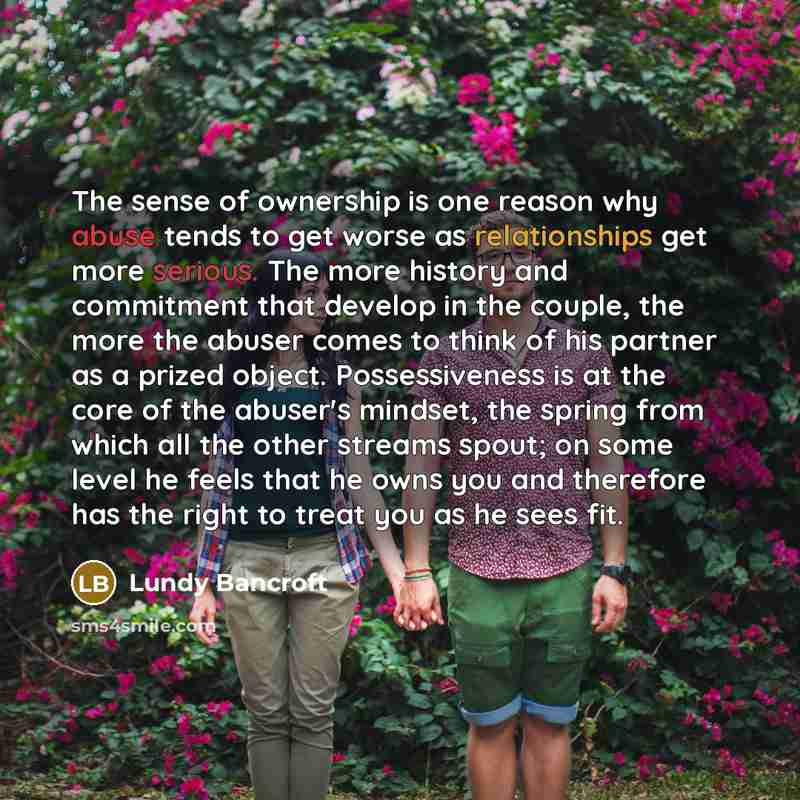 “The sense of ownership is one reason why abuse tends to get worse as relationships get more serious. The more history and commitment that develop in the couple, the more the abuser comes to think of his partner as a prized object. Possessiveness is at the core of the abuser's mindset, the spring…” quote by Lundy Bancroft