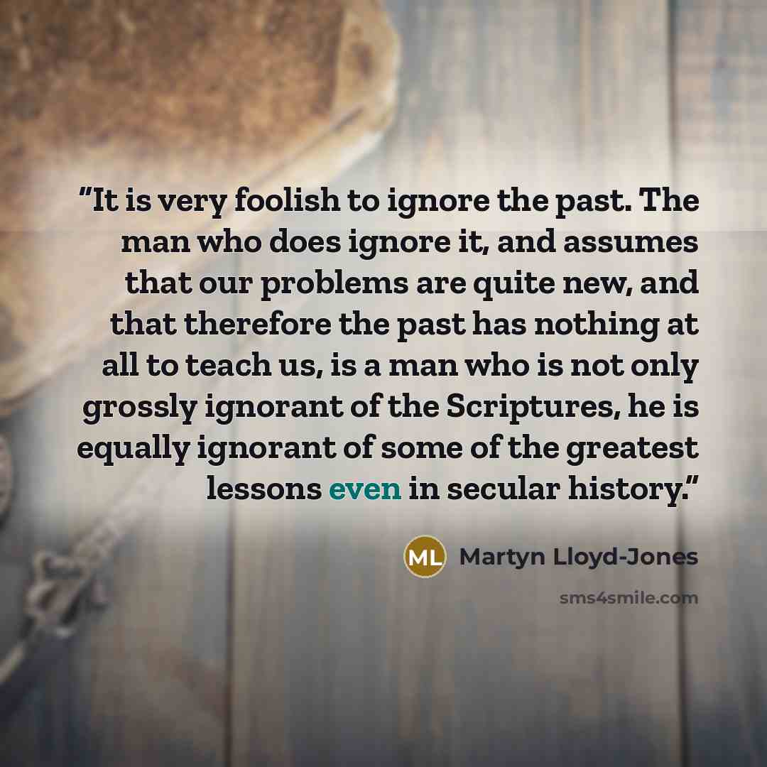 “It is very foolish to ignore the past. The man who does ignore it, and assumes that our problems are quite new, and that therefore the past has nothing at all to teach us, is a man who is not only grossly ignorant of the Scriptures, he is equally ignorant of some of the greatest lessons even in…” quote by Martyn Lloyd-Jones
