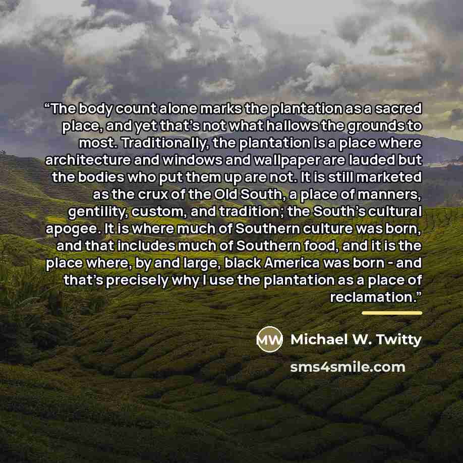 “The body count alone marks the plantation as a sacred place, and yet that's not what hallows the grounds to most. Traditionally, the plantation is a place where architecture and windows and wallpaper are lauded but the bodies who put them up are not. It is still marketed as the crux of the Old…” quote by Michael W. Twitty