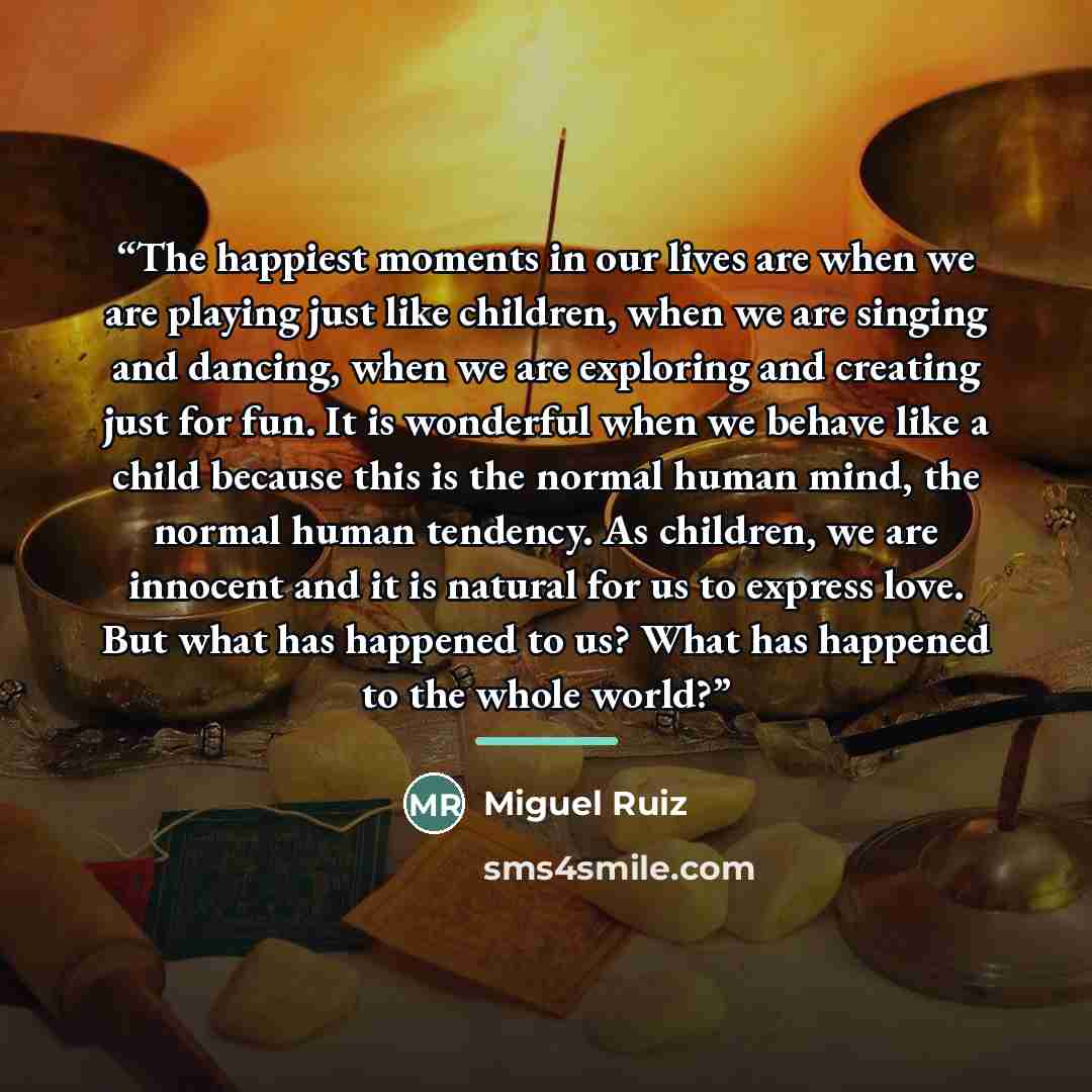 “The happiest moments in our lives are when we are playing just like children, when we are singing and dancing, when we are exploring and creating just for fun. It is wonderful when we behave like a child because this is the normal human mind, the normal human tendency. As children, we are innocent…” quote by Miguel Ruiz