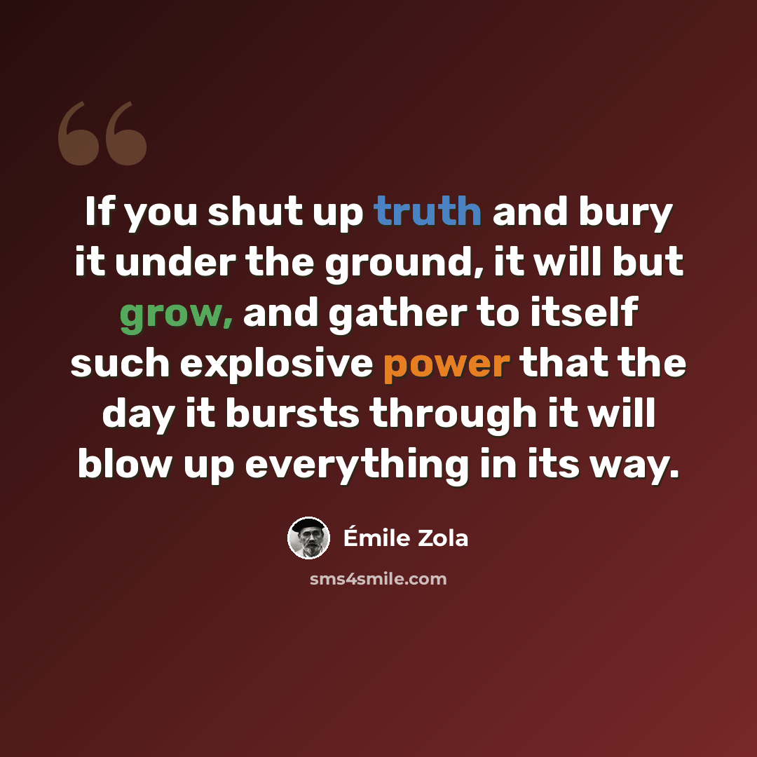 “If you shut up truth and bury it under the ground, it will but grow, and gather to itself such explosive power that the day it bursts through it will blow up everything in its way.” quote by Emile Zola