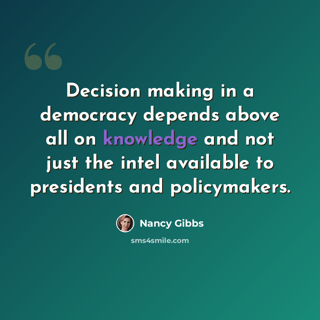 “Decision making in a democracy depends above all on knowledge and not just the intel available to presidents and policymakers.” quote by Nancy Gibbs