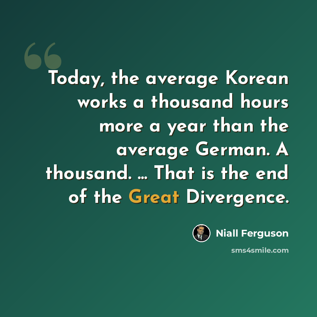 “Today, the average Korean works a thousand hours more a year than the average German. A thousand. ... That is the end of the Great Divergence.” quote by Niall Ferguson