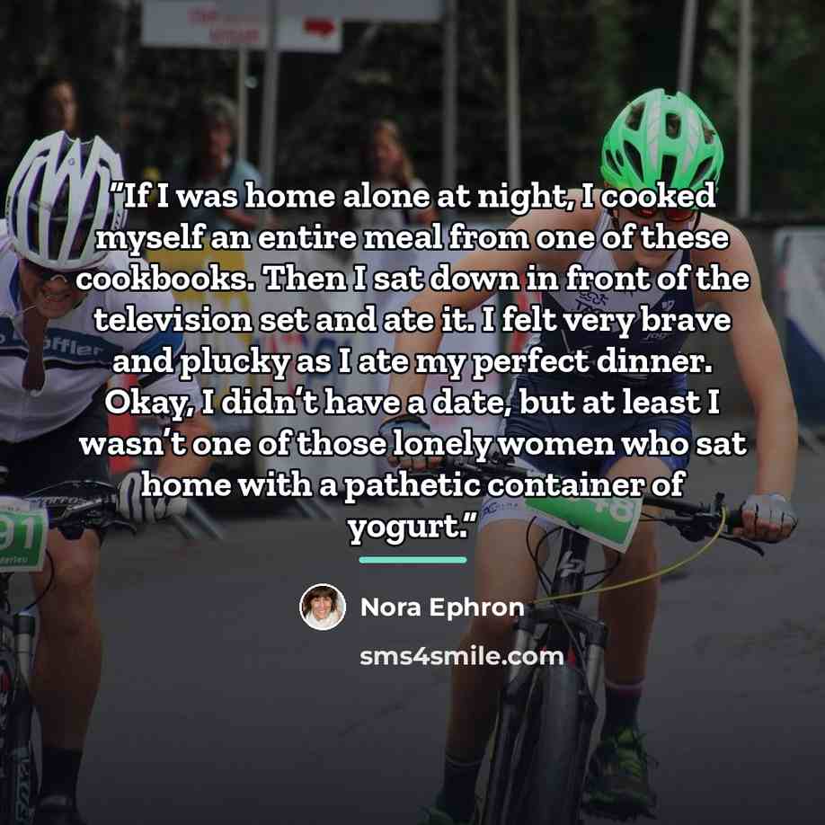 “If I was home alone at night, I cooked myself an entire meal from one of these cookbooks. Then I sat down in front of the television set and ate it. I felt very brave and plucky as I ate my perfect dinner. Okay, I didn’t have a date, but at least I wasn’t one of those lonely women who sat home…” quote by Nora Ephron
