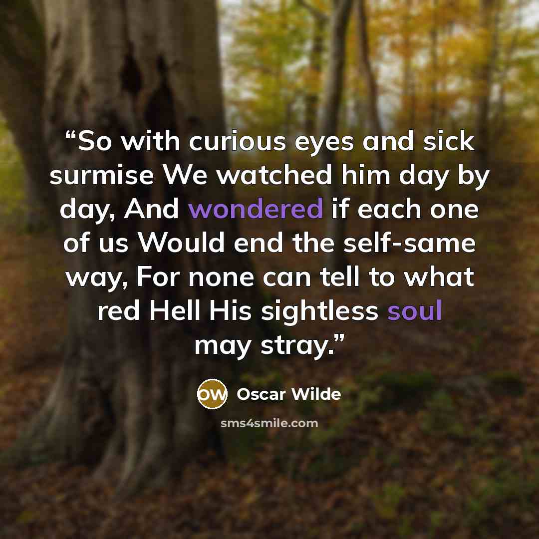 “So with curious eyes and sick surmise We watched him day by day, And wondered if each one of us Would end the self-same way, For none can tell to what red Hell His sightless soul may stray.” quote by Oscar Wilde