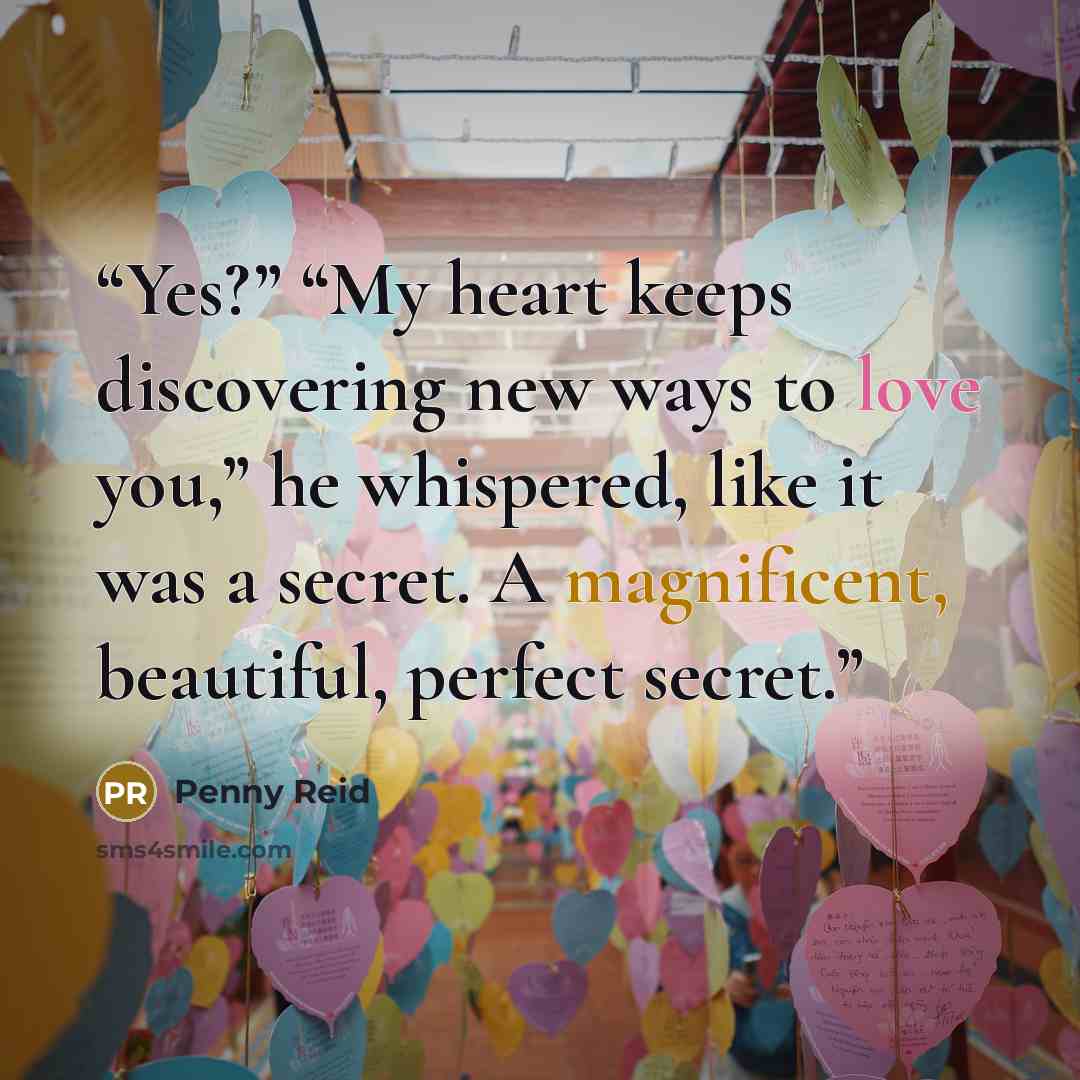 “Yes?” “My heart keeps discovering new ways to love you,” he whispered, like it was a secret. A magnificent, beautiful, perfect secret.” quote by Penny Reid