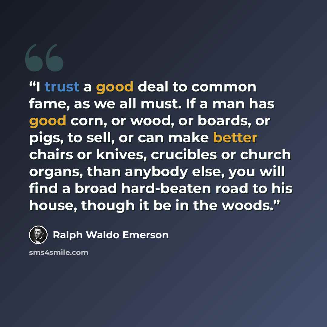 “I trust a good deal to common fame, as we all must. If a man has good corn, or wood, or boards, or pigs, to sell, or can make better chairs or knives, crucibles or church organs, than anybody else, you will find a broad hard-beaten road to his house, though it be in the woods.” quote by Ralph Waldo Emerson