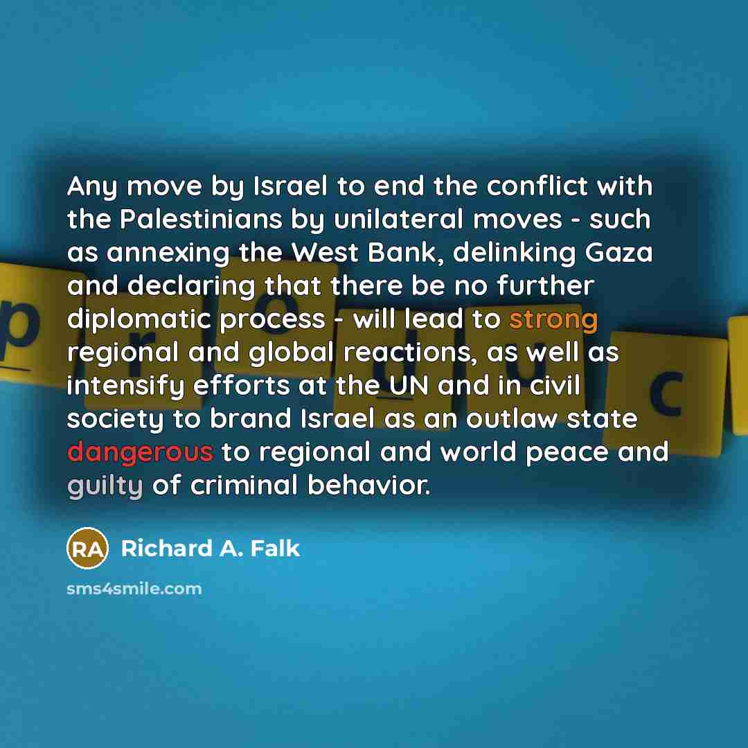 “Any move by Israel to end the conflict with the Palestinians by unilateral moves - such as annexing the West Bank, delinking Gaza and declaring that there be no further diplomatic process - will lead to strong regional and global reactions, as well as intensify efforts at the UN and in civil…” quote by Richard A. Falk