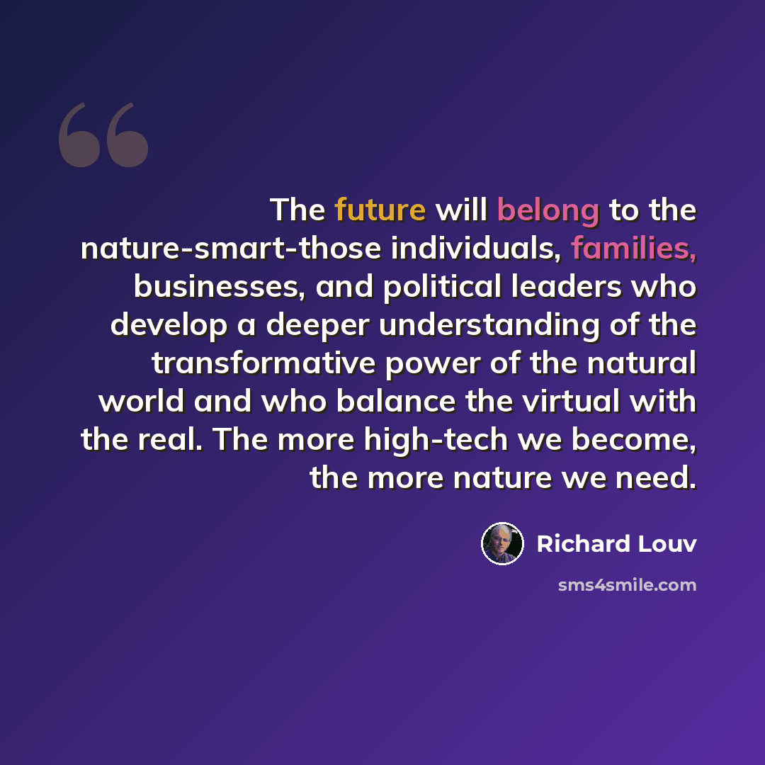 “The future will belong to the nature-smart-those individuals, families, businesses, and political leaders who develop a deeper understanding of the transformative power of the natural world and who balance the virtual with the real. The more high-tech we become, the more nature we need.” quote by Richard Louv