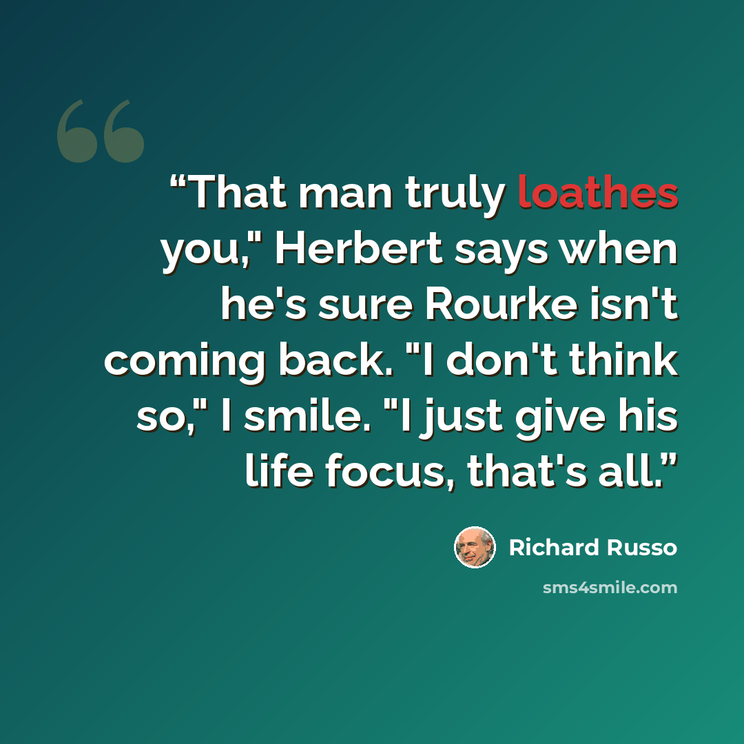 “That man truly loathes you," Herbert says when he's sure Rourke isn't coming back. "I don't think so," I smile. "I just give his life focus, that's all.” quote by Richard Russo