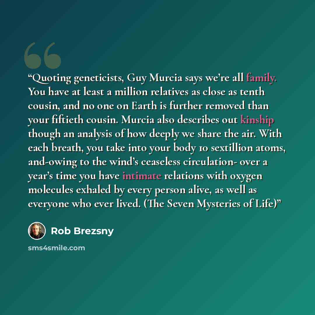 “Quoting geneticists, Guy Murcia says we’re all family. You have at least a million relatives as close as tenth cousin, and no one on Earth is further removed than your fiftieth cousin. Murcia also describes out kinship though an analysis of how deeply we share the air. With each breath, you take…” quote by Rob Brezsny