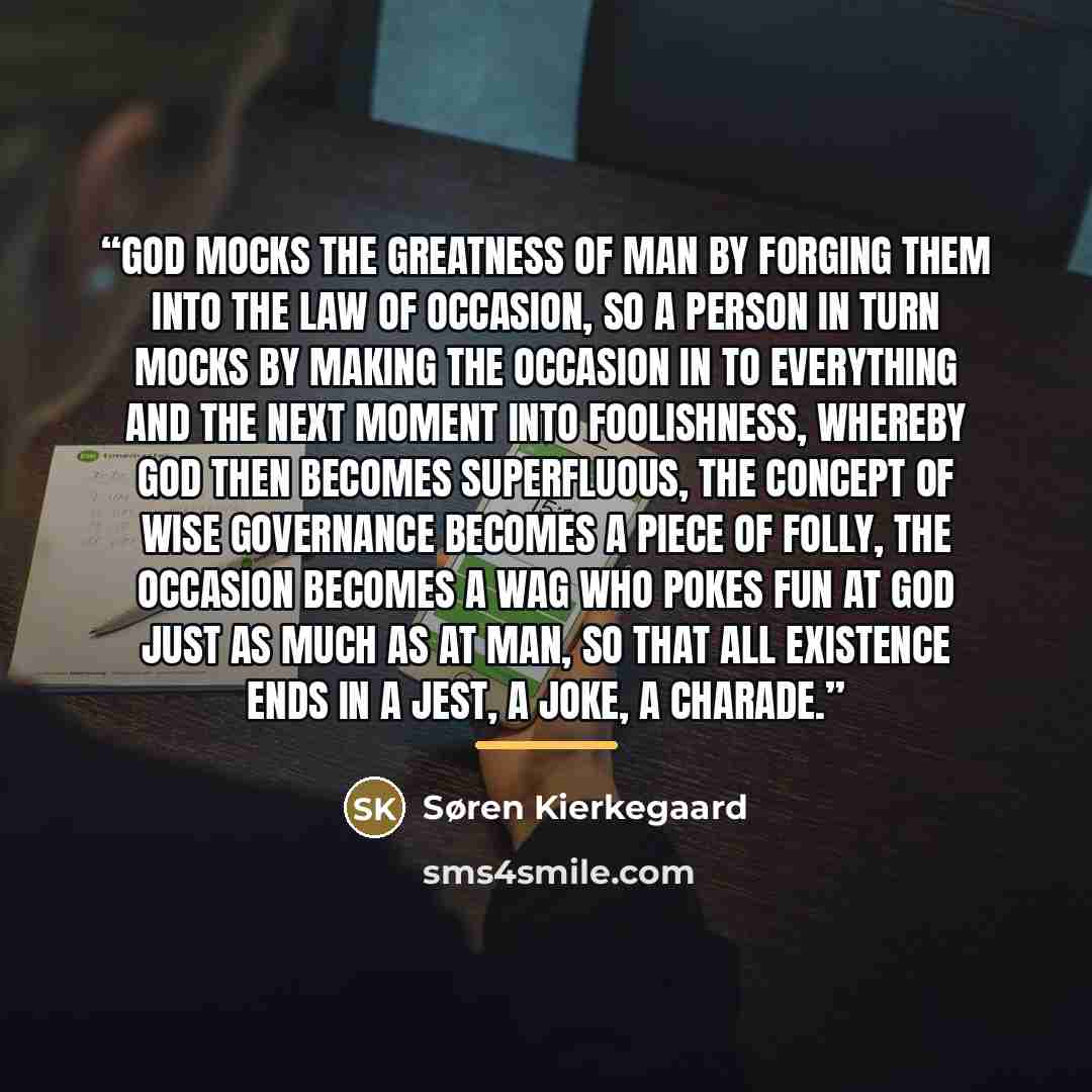 “God mocks the greatness of man by forging them into the law of occasion, so a person in turn mocks by making the occasion in to everything and the next moment into foolishness, whereby God then becomes superfluous, the concept of wise Governance becomes a piece of folly, the occasion becomes a wag…” quote by Søren Kierkegaard