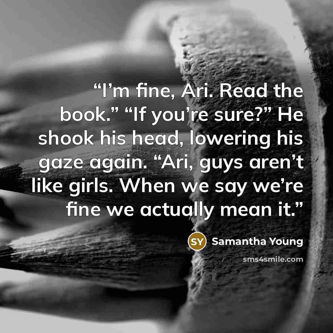 “I’m fine, Ari. Read the book.” “If you’re sure?” He shook his head, lowering his gaze again. “Ari, guys aren’t like girls. When we say we’re fine we actually mean it.” quote by Samantha Young