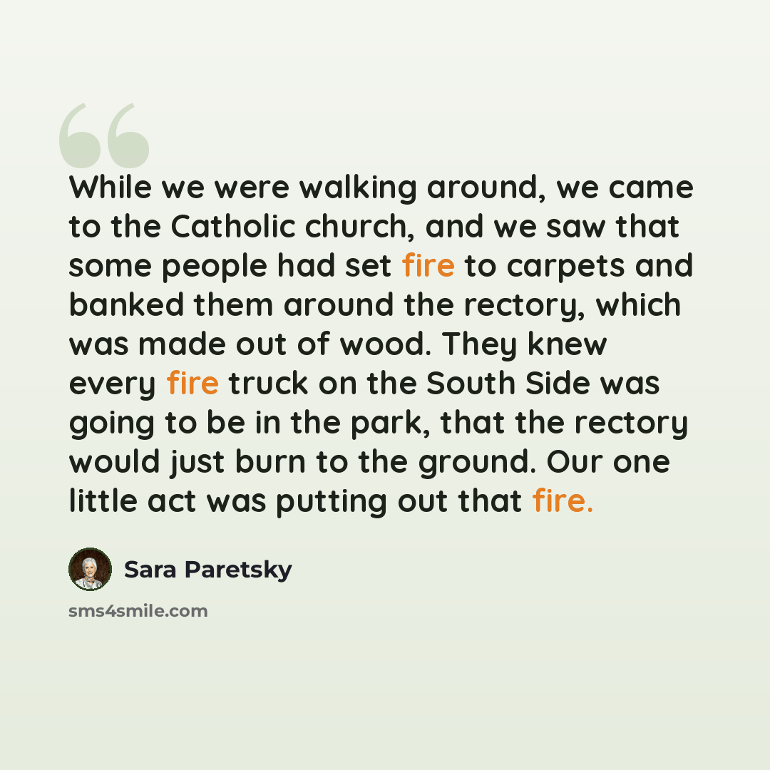 “While we were walking around, we came to the Catholic church, and we saw that some people had set fire to carpets and banked them around the rectory, which was made out of wood. They knew every fire truck on the South Side was going to be in the park, that the rectory would just burn to the…” quote by Sara Paretsky
