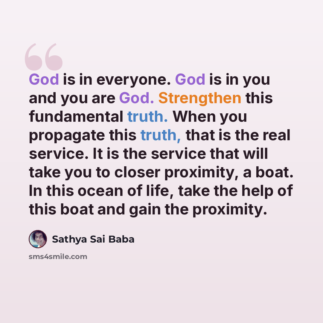 “God is in everyone. God is in you and you are God. Strengthen this fundamental truth. When you propagate this truth, that is the real service. It is the service that will take you to closer proximity, a boat. In this ocean of life, take the help of this boat and gain the proximity.” quote by Sathya Sai Baba