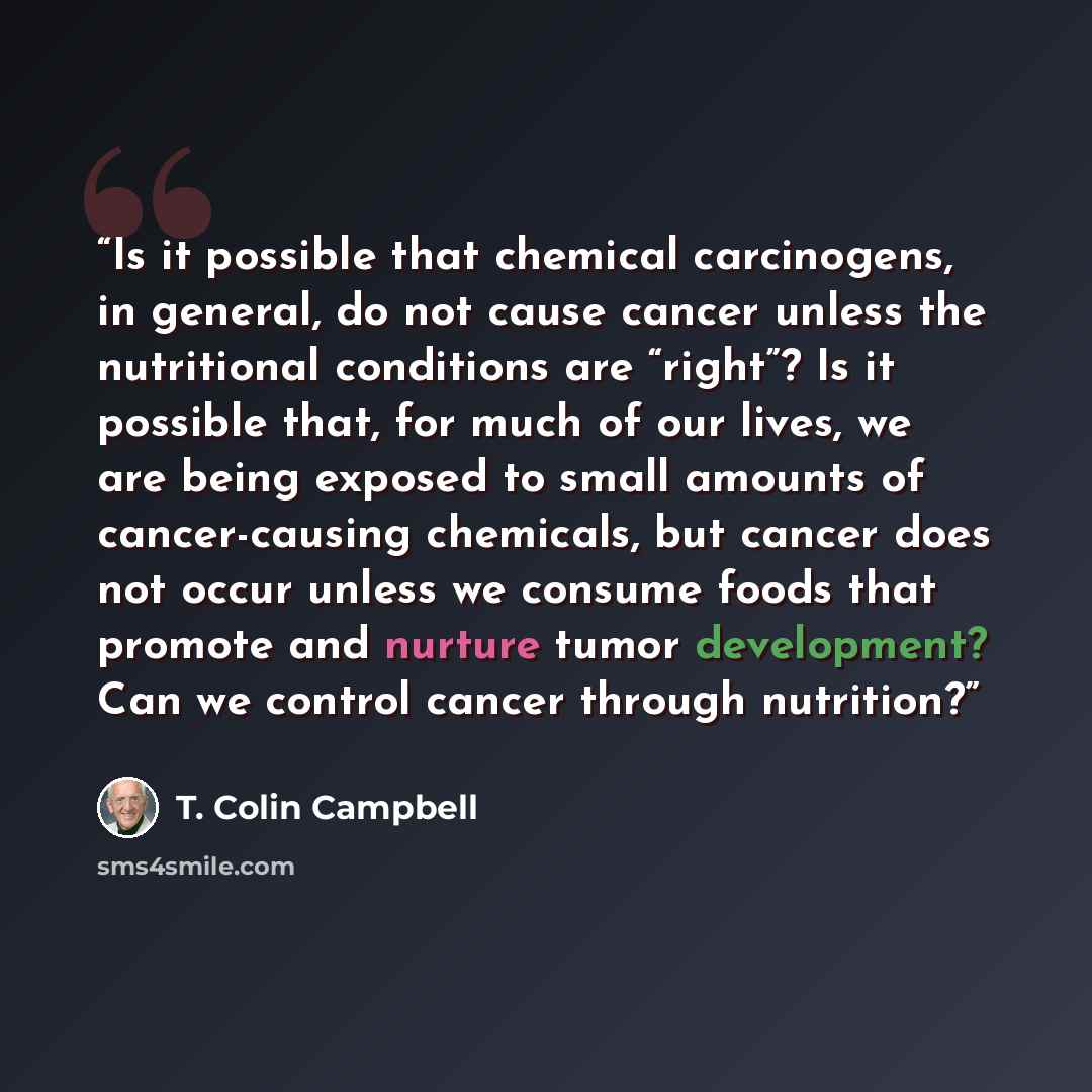 “Is it possible that chemical carcinogens, in general, do not cause cancer unless the nutritional conditions are “right”? Is it possible that, for much of our lives, we are being exposed to small amounts of cancer-causing chemicals, but cancer does not occur unless we consume foods that promote and…” quote by T. Colin Campbell