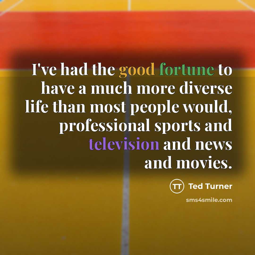 “I've had the good fortune to have a much more diverse life than most people would, professional sports and television and news and movies.” quote by Ted Turner